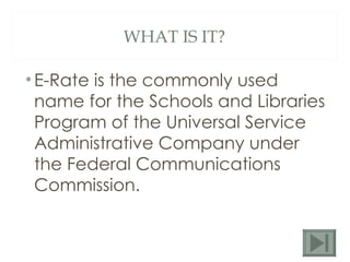 WHAT IS IT? E-Rate is the commonly used name for the Schools and Libraries Program of the Universal Service Administrative Company under the Federal Communications Commission. 