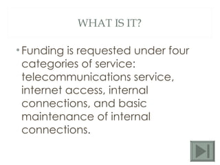 WHAT IS IT? Funding is requested under four categories of service: telecommunications service, internet access, internal connections, and basic maintenance of internal connections. 