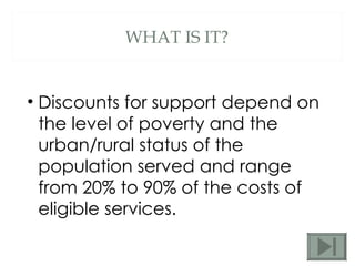 WHAT IS IT? Discounts for support depend on the level of poverty and the urban/rural status of the population served and range from 20% to 90% of the costs of eligible services.  