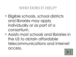 WHO DOES IT HELP? Eligible schools, school districts and libraries may apply individually or as part of a consortium. Assists most schools and libraries in the US to obtain affordable telecommunications and internet access. 