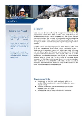Lucio Pace
Bring to this Project
  
 Extensive experience of
project management in the oil
and gas industry.
 Great deal of experience of
delivering major maintenance
projects and turnarounds for
Shell.
 Proven track record as a
Project Manager, consistently
striving to exceed the client’s
expectations.
Biography
Lucio has over 16 years of project management experience in the
petrochemical industry. Since 2006, Lucio has acted as Site Manager for
three turnaround projects. Two of these were with Shell at their Geelong
and Clyde refineries, and the most recent was for Orica on Kooragang
Island. Lucio oversaw these projects with a focus on staff safety, always
managing his staff to ensure that they met objectives regarding schedule
and cost.
Lucio has worked exclusively on projects for Orica, Shell and Caltex since
2003, with the exception of the recent 2010-11 turnarounds for Orica.
Working at Orica, Kooragang Island, Shell Geelong and Clyde Refineries
and both Caltex Lytton and Kurnell, Lucio has consistently delivered
exceptional outcomes for the clients. These projects, taken with his wealth
of additional background experience in the industry on a wide range of
different projects, ensure that Lucio is adept at managing varied
workforces on oil and gas maintenance projects. He has demonstrated an
ability to effectively liaise with both his staff and the client to ensure that
key project objectives are met. This results in a productive project for the
client, minimising delays and enhancing safety.
Key Achievements
 Site Manager for UGL since 2006, successfully delivering a
number of Turnarounds on time and within budget (see recent
projects below).
 Extensive maintenance and turnaround experience for Shell,
Orica and Caltex since 2003.
 Gained over 12 years of project management experience.
 