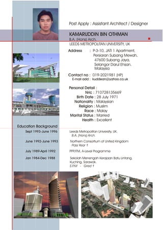Post Apply : Assistant Architect / Designer
Education Background
KAMARUDDIN BIN OTHMAN
B.A. (Hons) Arch.
LEEDS METROPOLITAN UNIVERSITY, UK
Address : P-3-10, JATI 1 Apartment,
Persiaran Subang Mewah,
47600 Subang Jaya,
Selangor Darul Ehsan.
Malaysia
Sept 1993-June 1996 Leeds Metropolitan University, UK.
B.A. (Hons) Arch.
June 1992-June 1993 Northern Consortium of United Kingdom
Pass Year 1
Jan 1984-Dec 1988 Sekolah Menengah Kerajaan Batu Lintang,
Kuching, Sarawak.
S.P.M - Gred 1
July 1989-April 1992 PPP/ITM, A-Level Programme
Contact no : 019-2021981 (HP)
E-mail add : kuddean@yahoo.co.uk
Personal Detail :
Nric : 710728135669
Birth Date : 28 July 1971
Nationality : Malaysian
Religion : Muslim
Race : Malay
Marital Status : Married
Health : Excellent
 