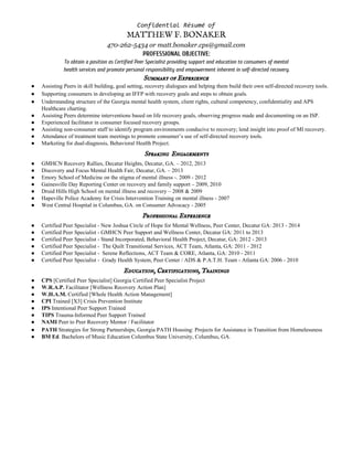 ConfidentialRésumé​​of
MATTHEW F. BONAKER 
470-262-5434 or matt.bonaker.cps@gmail.com
PROFESSIONAL OBJECTIVE:
To obtain a position as Certified Peer Specialist providing support and education to consumers of mental
health services and promote personal responsibility and empowerment inherent in self-directed recovery.
Summary of Experience 
● Assisting Peers in skill building, goal setting, recovery dialogues and helping them build their own self­directed recovery tools. 
● Supporting consumers in developing an IFFP with recovery goals and steps to obtain goals. 
● Understanding structure of the Georgia mental health system, client rights, cultural competency, confidentiality and APS 
Healthcare charting. 
● Assisting Peers determine interventions based on life recovery goals, observing progress made and documenting on an ISP. 
● Experienced facilitator in consumer focused recovery groups. 
● Assisting non­consumer staff to identify program environments conducive to recovery; lend insight into proof of MI recovery. 
● Attendance of treatment team meetings to promote consumer’s use of self­directed recovery tools. 
● Marketing for dual­diagnosis, Behavioral Health Project. 
Speaking  Engagements 
● GMHCN Recovery Rallies, Decatur Heights, Decatur, GA. – 2012, 2013 
● Discovery and Focus Mental Health Fair, Decatur, GA. – 2013 
● Emory School of Medicine on the stigma of mental illness ­. 2009 ­ 2012 
● Gainesville Day Reporting Center on recovery and family support – 2009, 2010 
● Druid Hills High School on mental illness and recovery – 2008 & 2009 
● Hapeville Police Academy for Crisis Intervention Training on mental illness ­ 2007 
● West Central Hospital in Columbus, GA. on Consumer Advocacy ­ 2005 
Professional Experience 
● Certified Peer Specialist ­ New Joshua Circle of Hope for Mental Wellness, Peer Center, Decatur GA: 2013 ­ 2014 
● Certified Peer Specialist ­ GMHCN Peer Support and Wellness Center, Decatur GA: 2011 to 2013 
● Certified Peer Specialist ­ Stand Incorporated, Behavioral Health Project, Decatur, GA: 2012 ­ 2013 
● Certified Peer Specialist ­  The Quilt Transitional Services, ACT Team, Atlanta, GA: 2011 ­ 2012 
● Certified Peer Specialist ­  Serene Reflections, ACT Team & CORE, Atlanta, GA: 2010 ­ 2011 
● Certified Peer Specialist ­  Grady Health System, Peer Center / ADS & P.A.T.H. Team ­ Atlanta GA: 2006 ­ 2010 
Education, Certifications, Trainings 
● CPS ​[Certified Peer Specialist] Georgia Certified Peer Specialist Project 
● W.R.A.P.​ Facilitator [Wellness Recovery Action Plan] 
● W.H.A.M.​ Certified [Whole Health Action Management] 
● CPI ​Trained [X3] Crisis Prevention Institute 
● IPS ​Intentional Peer Support Trained 
● TIPS ​Trauma­Informed Peer Support Trained 
● NAMI ​Peer to Peer Recovery Mentor / Facilitator 
● PATH ​Strategies for Strong Partnerships, Georgia PATH Housing: ​Projects for Assistance in Transition from Homelessness  
● BM Ed​. Bachelors of Music Education Columbus State University, Columbus, GA. 
 
