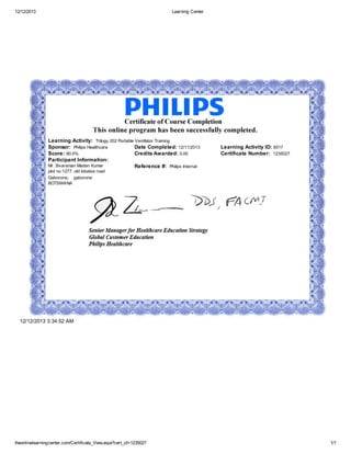 12/12/2013 Learning Center
theonlinelearningcenter.com/Certificate_View.aspx?cert_id=1235027 1/1
Learning Activity: Trilogy 202 Portable Ventilator Training
Sponsor: Philips Healthcare Date Completed: 12/11/2013 Learning Activity ID: 6017
Score: 90.0% Credits Awarded: 0.00 Certificate Number: 1235027
Participant Information:
Mr. Sivaraman Madan Kumar
plot no 1277, old lobatse road
Gaborone, gaborone
BOTSWANA
Reference #: Philips Internal
12/12/2013 3:34:52 AM
 