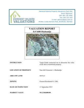 VALUATION REPORT
Erf 1688 Okahandja
INSTRUCTION Taaqir Kader instructed me to determine the value
of the above-mentioned property.
LOCATION OF PROPERTY Nau-Aib Extension 1, Okahandja
AREA OF LAND 4419 m²
ZONING General Residential (1:100)
DATE OF INSPECTION 11 September 2015
MARKET VALUE N$ 2,540,000.00
National Diploma Property Valuations (Tech SA)
Sworn Appraiser
Cell: 081 128 3856
Fax: 061-231 452
E-mail: admin1@pwv.com.na
PO Box 31362 Pioniers Park, Windhoek, Namibia	
  
 