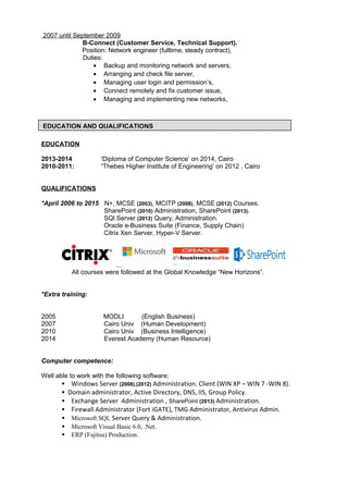 2007 until September 2009
B-Connect (Customer Service, Technical Support).
Position: Network engineer (fulltime, steady contract),
Duties:
• Backup and monitoring network and servers,
• Arranging and check file server,
• Managing user login and permission’s,
• Connect remotely and fix customer issue,
• Managing and implementing new networks,
EDUCATION
2013-2014 ‘Diploma of Computer Science’ on 2014, Cairo
2010-2011: ‘Thebes Higher Institute of Engineering’ on 2012 , Cairo
QUALIFICATIONS
*April 2006 to 2015 N+, MCSE (2003), MCITP (2008), MCSE (2012) Courses.
SharePoint (2010) Administration, SharePoint (2013).
SQl Server (2012) Query, Administration.
Oracle e-Business Suite (Finance, Supply Chain)
Citrix Xen Server, Hyper-V Server.
All courses were followed at the Global Knowledge “New Horizons”.
*Extra training:
2005 MODLI (English Business)
2007 Cairo Univ (Human Development)
2010 Cairo Univ (Business Intelligence)
2014 Everest Academy (Human Resource)
Computer competence:
Well able to work with the following software;
 Windows Server (2008),(2012) Administration. Client (WIN XP – WIN 7 -WIN 8).
Domain administrator, Active Directory, DNS, IIS, Group Policy.
 Exchange Server Administration , SharePoint (2013) Administration.
 Firewall Administrator (Fort iGATE), TMG Administrator, Antivirus Admin.
 Microsoft SQL Server Query & Administration.
 Microsoft Visual Basic 6.0, .Net.
 ERP (Fujitsu) Production.
EDUCATION AND QUALIFICATIONS
 
