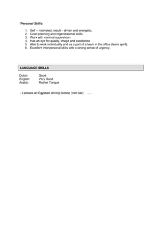 *Personal Skills:
1. Self – motivated, result – driven and energetic.
2. Good planning and organizational skills.
3. Work with minimal supervision.
4. Has an eye for quality, image and excellence
5. Able to work individually and as a part of a team in the office (team spirit).
6. Excellent interpersonal skills with a strong sense of urgency.
Dutch: Good
English: Very Good
Arabic: Mother Tongue
- I posses an Egyptian driving licence (own car) ….
LANGUAGE SKILLS
 