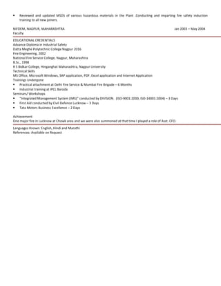 Reviewed and updated MSDS of various hazardous materials in the Plant .Conducting and imparting fire safety induction
training to all new joiners.
NIFDEM, NAGPUR, MAHARASHTRA Jan 2003 – May 2004
Faculty
EDUCATIONAL CREDENTIALS
Advance Diploma in Industrial Safety
Datta Meghe Polytechnic College Nagpur 2016
Fire Engineering, 2002
National Fire Service College, Nagpur, Maharashtra
B.Sc., 1998
R S Bidkar College, Hinganghat Maharashtra, Nagpur University
Technical Skills
MS Office, Microsoft Windows, SAP application, PDF, Excel application and Internet Application
Trainings Undergone
 Practical attachment at Delhi Fire Service & Mumbai Fire Brigade – 6 Months
 Industrial training at IPCL Baroda
Seminars/ Workshops
 “Integrated Management System (IMS)” conducted by DIVISION. (ISO-9001:2000, ISO-14001:2004) – 3 Days
 First Aid conducted by Civil Defence Lucknow – 3 Days
 Tata Motors Business Excellence – 2 Days
Achievement
One major fire in Lucknow at Chowk area and we were also summoned at that time I played a role of Asst. CFO.
Languages Known: English, Hindi and Marathi
References: Available on Request
 