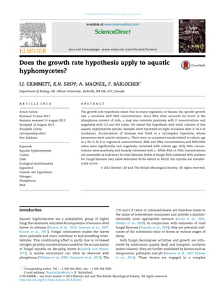 Does the growth rate hypothesis apply to aquatic
hyphomycetes?
I.J. GRIMMETT, K.N. SHIPP, A. MACNEIL, F. B€ARLOCHER*
Department of Biology, Mt. Allison University, Sackville, NB E4L 1G7, Canada
a r t i c l e i n f o
Article history:
Received 21 June 2013
Revision received 14 August 2013
Accepted 16 August 2013
Available online
Corresponding editor:
Petr Baldrian
Keywords:
Aquatic hyphomycetes
Carbon
DNA
Ecological stoichiometry
Ergosterol
Growth rate hypothesis
Nitrogen
Phosphorus
RNA
a b s t r a c t
The growth rate hypothesis states that in many organisms or tissues, the speciﬁc growth
rate m correlates with RNA concentrations. Since RNA often accounts for much of the
phosphorus content of cells, m may also correlate positively with P concentrations and
negatively with C:P and N:P ratios. We tested this hypothesis with broth cultures of ﬁve
aquatic hyphomycete species. Samples were harvested on eight occasions after 3e56 d of
incubation. Accumulation of biomass was ﬁtted to a rectangular hyperbola, whose
parameters were used to estimate m. There were no consistent trends related to culture age
or m for C, N, P or ergosterol concentrations. RNA and DNA concentrations and RNA:DNA
ratios were signiﬁcantly and negatively correlated with culture age. Only RNA concen-
trations were positively and linearly correlated with m. While RNA or DNA concentrations
are unsuitable as indicators for total biomass, levels of fungal RNA combined with markers
for fungal biomass may allow estimates of the extent to which the mycelia are metabol-
ically active.
ª 2013 Elsevier Ltd and The British Mycological Society. All rights reserved.
Introduction
Aquatic hyphomycetes are a polyphyletic group of higher
fungi that dominate microbial decomposition of autumn-shed
leaves in streams (Duarte et al., 2013; Gessner et al., 2007;
Krauss et al., 2011). Fungal colonization makes the leaves
more palatable and more nutritious to leaf-shredding inver-
tebrates. This conditioning effect is partly due to increased
nitrogen (protein) concentrations caused by the accumulation
of fungal mycelia on decaying leaves (Kaushik and Hynes,
1971). A similar enrichment can often be observed with
phosphorus (Webster et al., 2009; Grimmett et al., 2012). The
C:N and C:P ratios of colonized leaves are therefore closer to
the ratios of invertebrate consumers and provide a stoichio-
metrically more appropriate resource (Cross et al., 2005;
Hladyz et al., 2009). In conjunction with estimates of total
fungal biomass (Gessner et al., 2003), they are potential indi-
cators of the nutritional value of leaves at various stages of
decay.
Both fungal decomposer activities and growth are inﬂu-
enced by substratum quality (leaf) and inorganic nutrients
(water column). They are further modulated by factors such as
temperature, pollutants and pH (Gessner et al., 2007; Krauss
et al., 2011). These factors are engaged in a complex
* Corresponding author. Tel.: þ1 506 364 3501; fax: þ1 506 364 2505.
E-mail address: fbaerlocher@mta.ca (F. B€arlocher).
available at www.sciencedirect.com
ScienceDirect
journal homepage: www.elsevier.com/locate/funeco
1754-5048/$ e see front matter ª 2013 Elsevier Ltd and The British Mycological Society. All rights reserved.
http://dx.doi.org/10.1016/j.funeco.2013.08.002
f u n g a l e c o l o g y 6 ( 2 0 1 3 ) 4 9 3 e5 0 0
 