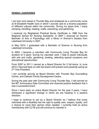 DONNA LAGERGREN
I am born and raised in Thunder Bay and employed as a community nurse
at St Elizabeth Health Care in which I provide care to a diverse population
of different cultures within the community. During my spare time, I enjoy
camping, travelling, reading, crafts, exercising, and gardening,
I received my Registered Practical Nurse Certificate in 1986 from the
Regional School for Nursing Assistants. In 2007 I received an Honors
Bachelor of Arts in Psychology with a Minor in Women’s Studies from
Lakehead University in 2007.
In May 2014, I graduated with a Bachelor of Science in Nursing from
Lakehead University.
In 2004, I became a volunteer with Community Living Thunder Bay for
duration of 3 years. During my volunteer work, I help to assist individuals
with arts and crafts, gardening, bowling, attending special occasions and
educational opportunities.
From 2007 to 2011 I served as a Board Director for 2 full terms. In June
2012 I returned back on with the board until present and presently acting as
2nd
Vice President.
I am currently serving as Board Director with Thunder Bay Counselling
Centre, and Catholic Family Development Centre.
During the past year with Community Living Thunder Bay, I had served on
the 60th
Anniversary Gala Committee and received positive feedback that it
was a successful event.
Since I have been an active Board Director for the past 3 years, I have
witnessed a significant change in which we are heading in a positive
direction.
I hope to continue to act as a Board Director as I believe that every
individual with a disability has the right to quality care, respect, loyalty, and
a chance to voice their opinion when needed. I currently hold an active
membership with CLTB and will continue to maintain it.
 