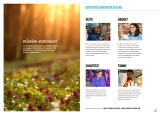 mission statement
Goodwill provides training, employment
and supportive services for people with
disabilities or disadvantages who seek
greater independence.
CREATING A BRIGHTER FUTURE
TOMMYShantrese
BRIDGETALETA
When you aren’t sure which road to
take, having someone to guide you
can make all the difference. Goodwill
provided the pathway, but it was
Tommy who had the drive and
passion to succeed.
Shantrese has been a part of the
Goodwill family for many years
but her path to employment and
independence hasn’t always been
so easy.
Bridget is a bright and capable
woman with an Associate’s Degree
in Business Technology, who also
happens to be deaf. When faced with
the challenges of communication,
Bridget uses American Sign Language
(ASL) to communicate and English
as a second language.
The harsh reality is that incarcerations
on your record can make it challenging
to find meaningful employment. After
being released from prison, Aleta found
herself in a court-ordered halfway
house while struggling to get her life
back on track.
3
Get the complete stories at impact.goodwillsew.com or impact.goodwillchicago.com
 