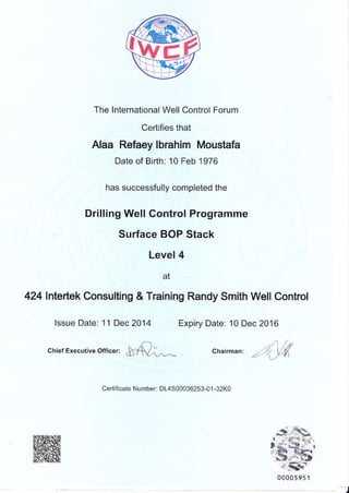 The lnternational Well Control Forum
Certifies that
Alaa Refaey lbrahim Moustafa
Date of Birth: 10 Feb 1 976
has successfully completed the
Drilling Well Control Programme
Surface BOP Stack
Level 4
at
424lnterlek Consulting & Training Randy Smith Well Control
lssue Date: 11Dec2014 Expiry Date: 10 Dec 2016
chief Executive Offi""r, $f.' ^
chairman:
".rl[V,(
Certificate Number: DL4S00036253-01 -32K0
s;$b^r .li 1',_-."'-isd,
t {ii' gg,- r
d ,-+r :gl-'-r
xS","'--Zl
,{sF-
00005951
)
 