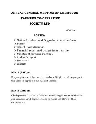ANNUAL GENERAL MEETING OF LWEMODDE
FARMERS CO-OPERATIVE
SOCIETY LTD
26/06/2016
AGENDA
 National anthem and Buganda national anthem
 Prayer
 Speech from chairman
 Financial report and budget from treasurer
 Minutes of previous meetings
 Auditor’s report
 Reactions
 Closure
MIN 1 (2:00pm)
Prayer given out by master Joshua Bright, and he prays to
the lord to agree on discussed issues.
MIN 2 (2:02pm)
Chairperson Lusiba Mikidaadi encouraged us to maintain
cooperation and togetherness for smooth flow of this
cooperative.
 
