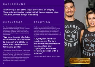 2
B A C K G R O U N D
S O L U T I O NC H A L L E N G E
“We were in need of a fully
customizable solution down
to the pixel and ability to
scale with custom events
for loyalty points.”
“LoyaltyLion fit all our
requirements. The turn
around for implementation
was seamless and
LoyaltyLion were there
for every question with a
solution.”
The Chivery is one of the larger stores built on Shopify.
They sell merchandise related to their hugely popular blog,
TheChive, and are always innovating.
The Chivery launched with LoyaltyLion on
October 14th 2015 and chose to reward account
creations, referrals, visits and purchases. They
used the LoyaltyLion shopify app to speed up
integration and then customised every element of
the loyalty program using LoyaltyLion’s inbuilt CSS
editors.
The Chivery approached LoyaltyLion and
explained that they wanted to increase customer
loyalty and engagement. They were looking
for a solution that would reward more than just
purchases, be fast to implement and completely
customisable.
Rewarding more than purchases was particularly
important because The Chivery has a highly social
customer base. The Chivery knows that customer
engagement through activities like commenting,
visiting and referring is vital to their success
because they build a unique community.
- Zachary Lee, Senior Director of The Chivery
- Zachary Lee, Senior Director of The Chivery
1
 