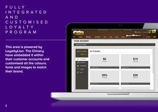 3
F U L L Y
I N T E G R A T E D
A N D
C U S T O M I S E D
L O Y A L T Y
P R O G R A M
This area is powered by
LoyaltyLion. The Chivery
have embedded it within
their customer accounts and
customised all the colours,
fonts and images to match
their brand.
2
 