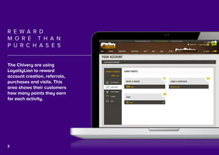 4
R E W A R D
M O R E T H A N
P U R C H A S E S
The Chivery are using
LoyaltyLion to reward
account creation, referrals,
purchases and visits. This
area shows their customers
how many points they earn
for each activity.
3
 