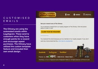 5
C U S T O M I S E D
E M A I L S
The Chivery are using the
automated emails within
LoyaltyLion. These send to
customers when they have
enough points for a reward
and encourage repeat
purchases. The Chivery have
utilised the custom template
feature and included their
own email design.
4
 