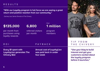 6
R E S U L T S
R O I P A Y B A C K
“With our Loyalty program in full force we are seeing a great
return and positive reaction from our community.”
Every $1 spent with
LoyaltyLion generates The
Chivery $22
Annual cost of LoyaltyLion
was paid back in under
four week
- Zachary Lee, Senior Director of The Chivery
T I P F R O M
T H E C H I V E R Y
“Use your blog to build
interest and get your
customers excited about
the loyalty program
before it launches.”
$135,000
per month from
purchases using
loyalty rewards
6,800
referred visitors
per month
1 million
program
members
Over
5
 