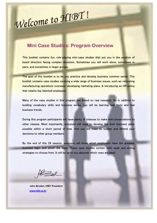Mini Case Studies: Program Overview
This booklet contains fun, role-playing mini-case studies that put you in the position of
board directors facing complex decisions. Sometimes you will work alone, sometimes in
pairs, and sometimes in larger groups.
The goal of this booklet is to let you practice and develop business common sense. This
booklet contains case studies covering a wide range of business issues, such as: relocating
manufacturing operations overseas, developing marketing plans, & introducing an HR policy
that retains top talented employees.
Many of the case studies in this program are based on real research. So in addition to
building vocabulary skills and business sense, you will be learning real facts and real
business trends.
During this program participants will have plenty of chances to make mini-presentations to
other classes. Most importantly, everyone will need to develop the best business plans
possible within a short period of time. And you will need to explain and defend your
decisions to other group members.
By the end of this 24 session, everyone will know which employees have the greatest
business logic, and which the least. These case studies contain both weak and strong
strategies to choose from. It will be up to you discover which ones are best!
John Broden, HIBT President
www.hibt.co.kr
 