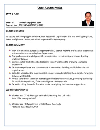 CURRICULUM VITAE
JAYA S NAIR
Email Id : jayanair29@gmail.com
Contact No : 0522145480/0567517827
CAREER OBJECTIVE
To secure a challenging position in Human Resources Department that will leverage my skills,
talent and give me the opportunities to grow with my company.
CAREER SUMMARY
MBA in Human Resources Management with 2 years 6 months professionalexperience
in Human Resources and Admin Department.
Comprehensiveknowledgeon HR competencies, recruitment procedures & policy
implementations
Demonstrates flexibility and adaptability in daily work and to changing strategies
procedures
Extensive experience and consummateachievements building multiple best-inclass
organizations.
Skilled in attracting the most qualified employees and matching them to jobs for which
they are well suited.
Pivotal contributor to senior operating and leadership executives, providing leadership
for multiple acquisitions, from due diligence to conversion.
Expert in taking the order fromthe seniors and giving the valuable suggestions.
WORKING EXPERIENCE
Worked as a DY HR Manager at DrishtiLifesaving Pvt. Ltd, India.
June 2014 to August2015
Worked as a HR Executive at L’Hotel Eden, Goa, India
February 2013 to June 2014
 