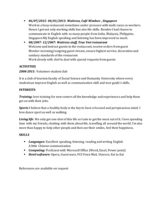  06/07/2012- 04/01/2013: Waitress, Café Windsor , Singapore
Work in a busy restaurant sometimes under pressure with multi races co-workers.
Hence I got not only working skills but also life skills. Besides I had chance to
communicate in English with so many people from India, Malaysia, Philippine,
Singapore.My English speaking and listening has been improved so much.
 08/2007- 12/2007: Waitress staff, True Viet restaurant
Welcome and instruct guests to the restaurant, receive orders from guest
Monitor incoming/outgoing guest stream, ensure highest service, decoration and
sanitary standards of the restaurant
Work closely with chef to deal with special requests from guests
ACTIVITIES
2008-2011: Volunteer student club
It is a club of tourism faculty of Social Science and Humanity University where every
studentcan improve English as well as communication skill and tour guide’s skills.
INTERESTS
Training: love training for new comers all the knowledge and experiences and help them
get on with their jobs.
Sports:I believe that a healthy body is the key to have a focused and perspicacious mind. I
love dance sport as well as walking.
Living life: We only get one shot of this life so I aim to get the most out of it. I love spending
time with my friends, chatting with them about life, travelling all around the world. I’m also
more than happy to help other people and then see their smiles, feel their happiness.
SKILLS
 Languages: Excellent speaking, listening, reading and writing English
A little Chinese communication
 Computing: Proficient with Microsoft Office (Word, Excel, Power point)
 Hotel software: Opera, Guest ware, FCS Voice Mail, Unicorn, Eat to Eat
References are available on request
 