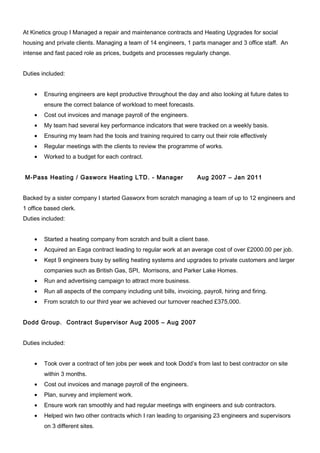 At Kinetics group I Managed a repair and maintenance contracts and Heating Upgrades for social
housing and private clients. Managing a team of 14 engineers, 1 parts manager and 3 office staff. An
intense and fast paced role as prices, budgets and processes regularly change.
Duties included:
• Ensuring engineers are kept productive throughout the day and also looking at future dates to
ensure the correct balance of workload to meet forecasts.
• Cost out invoices and manage payroll of the engineers.
• My team had several key performance indicators that were tracked on a weekly basis.
• Ensuring my team had the tools and training required to carry out their role effectively
• Regular meetings with the clients to review the programme of works.
• Worked to a budget for each contract.
M-Pass Heating / Gasworx Heating LTD. - Manager Aug 2007 – Jan 2011
Backed by a sister company I started Gasworx from scratch managing a team of up to 12 engineers and
1 office based clerk.
Duties included:
• Started a heating company from scratch and built a client base.
• Acquired an Eaga contract leading to regular work at an average cost of over £2000.00 per job.
• Kept 9 engineers busy by selling heating systems and upgrades to private customers and larger
companies such as British Gas, SPI, Morrisons, and Parker Lake Homes.
• Run and advertising campaign to attract more business.
• Run all aspects of the company including unit bills, invoicing, payroll, hiring and firing.
• From scratch to our third year we achieved our turnover reached £375,000.
Dodd Group. Contract Supervisor Aug 2005 – Aug 2007
Duties included:
• Took over a contract of ten jobs per week and took Dodd’s from last to best contractor on site
within 3 months.
• Cost out invoices and manage payroll of the engineers.
• Plan, survey and implement work.
• Ensure work ran smoothly and had regular meetings with engineers and sub contractors.
• Helped win two other contracts which I ran leading to organising 23 engineers and supervisors
on 3 different sites.
 