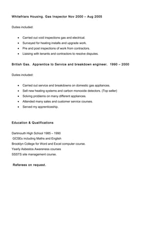 Whitefriars Housing. Gas Inspector Nov 2000 – Aug 2005
Duties included:
• Carried out void inspections gas and electrical.
• Surveyed for heating installs and upgrade work.
• Pre and post inspections of work from contractors.
• Liaising with tenants and contractors to resolve disputes.
British Gas. Apprentice to Service and breakdown engineer. 1990 – 2000
Duties included:
• Carried out service and breakdowns on domestic gas appliances.
• Sell new heating systems and carbon monoxide detectors. (Top seller)
• Solving problems on many different appliances.
• Attended many sales and customer service courses.
• Served my apprenticeship.
Education & Qualifications
Dartmouth High School 1985 – 1990
GCSEs including Maths and English
Brooklyn College for Word and Excel computer course.
Yearly Asbestos Awareness courses
SSSTS site management course.
Referees on request.
 