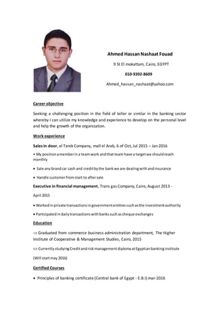 Ahmed Hassan Nashaat Fouad
9 St El mokattam, Cairo, EGYPT
010-9392-8609
Ahmed_hassan_nashaat@yahoo.com
Career objective
Seeking a challenging position in the field of teller or similar in the banking sector
whereby I can utilize my knowledge and experience to develop on the personal level
and help the growth of the organization.
Work experience
Sales in door, el Tarek Company, mall el Arab, 6 of Oct, Jul 2015 – Jan 2016
• My positionamemberina teamwork andthat team have a targetwe shouldreach
monthly
 Sale any brandcar cash and creditby the bankwe are dealingwithandinsurance
 Handle customerfromstart to aftersale
Executive in financial management, Trans gas Company, Cairo, August 2013 -
April 2015
 Workedinprivate transactionsingovernmententitiessuchasthe investmentauthority
 Participatedindailytransactionswithbankssuchascheque exchanges
Education
 Graduated from commerce business administration department, The Higher
Institute of Cooperative & Management Studies, Cairo, 2015
 Currently studyingCreditandrisk managementdiplomaatEgyptianbankinginstitute
(Will startmay 2016)
Certified Courses
 Principles of banking certificate (Central bank of Egypt - E.B.I) mar-2016
 