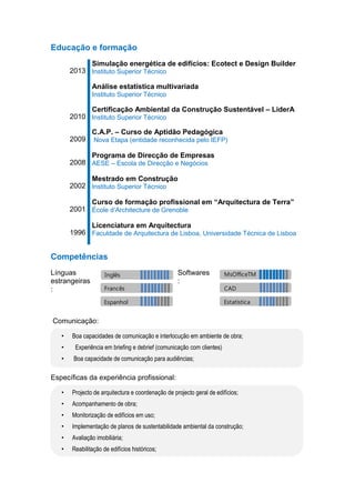 Educação e formação
2013
Simulação energética de edifícios: Ecotect e Design Builder
Instituto Superior Técnico
Análise estatística multivariada
Instituto Superior Técnico
2010
Certificação Ambiental da Construção Sustentável – LiderA
Instituto Superior Técnico
2009
C.A.P. – Curso de Aptidão Pedagógica
Nova Etapa (entidade reconhecida pelo IEFP)
2008
Programa de Direcção de Empresas
AESE – Escola de Direcção e Negócios
2002
Mestrado em Construção
Instituto Superior Técnico
2001
Curso de formação profissional em “Arquitectura de Terra”
École d’Architecture de Grenoble
1996
Licenciatura em Arquitectura
Faculdade de Arquitectura de Lisboa, Universidade Técnica de Lisboa
Competências
Línguas
estrangeiras
:
Softwares
:
Comunicação:
• Boa capacidades de comunicação e interlocução em ambiente de obra;
• Experiência em briefing e debrief (comunicação com clientes)
• Boa capacidade de comunicação para audiências;
Específicas da experiência profissional:
• Projecto de arquitectura e coordenação de projecto geral de edifícios;
• Acompanhamento de obra;
• Monitorização de edifícios em uso;
• Implementação de planos de sustentabilidade ambiental da construção;
• Avaliação imobiliária;
• Reabilitação de edifícios históricos;
Inglês
Francês
Espanhol
MsOfficeTM
CAD
Estatística
 