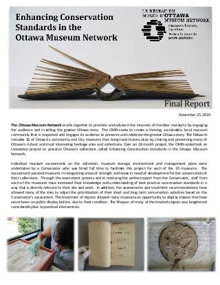 November 25, 2010
The Ottawa Museum Network works together to promote and advance the interests of member museums by engaging
the audience and in telling the greater Ottawa story. The OMN seeks to create a thriving, sustainable, local museum
community that is respected and engages its audience to preserve and celebrate the greater Ottawa story. The Network
includes 10 of Ottawa’s community and City museums that bring local history alive by sharing and preserving many of
Ottawa’s richest and most interesting heritage sites and collections. Over an 18 month project, the OMN undertook an
innovative project to preserve Ottawa’s collections called Enhancing Conservation Standards in the Ottawa Museum
Network.
Individual museum assessments on the collection, museum storage, environment and management plans were
undertaken by a Conservator who was hired full time to facilitate this project for each of the 10 museums. The
assessment assisted museums in recognizing areas of strength and areas in need of development for the conservation of
their collections. Through the assessment process and in receiving the written report from the Conservator, staff from
each of the museums have increased their knowledge and understanding of best practice conservation standards in a
way that is directly relevant to their site and work. In addition, the assessments and treatment recommendations have
allowed many of the sites to adjust the prioritization of their short and long term conservation activities based on the
Conservator’s assessment. The treatment of objects allowed many museums an opportunity to display objects that have
never been on public display before, due to their condition. The lifespan of many of the treated objects was lengthened
considerably due to punctual intervention.
Final Report
 