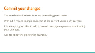 Commit your changes
The word commit means to make something permanent.
With Git it means taking a snapshot of the current version of your files.
It is always a good idea to add a commit message so you can later identify
your changes.
Ask me about the electronics example.
 