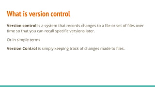 What is version control
Version control is a system that records changes to a file or set of files over
time so that you can recall specific versions later.
Or in simple terms
Version Control is simply keeping track of changes made to files.
 