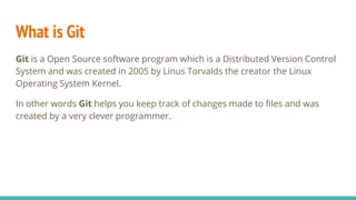 What is Git
Git is a Open Source software program which is a Distributed Version Control
System and was created in 2005 by Linus Torvalds the creator the Linux
Operating System Kernel.
In other words Git helps you keep track of changes made to files and was
created by a very clever programmer.
 