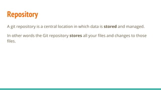 Repository
A git repository is a central location in which data is stored and managed.
In other words the Git repository stores all your files and changes to those
files.
 