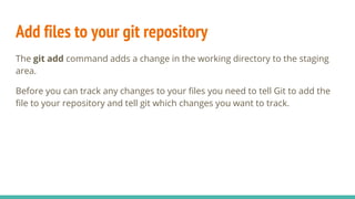 Add files to your git repository
The git add command adds a change in the working directory to the staging
area.
Before you can track any changes to your files you need to tell Git to add the
file to your repository and tell git which changes you want to track.
 