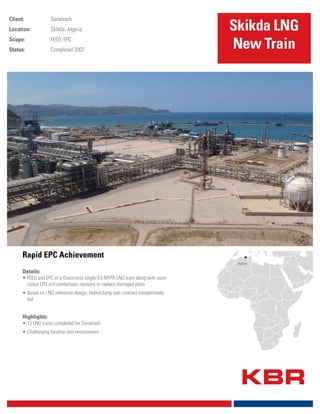 Rapid EPC Achievement
Client: Sonatrach
Location: Skikda, Algeria
Scope: FEED; EPC
Status: Completed 2007
Details:
•	FEED and EPC of a Grassroots single 4.5 MTPA LNG train along with asso-
ciated LPG and condensate recovery to replace damaged plant
•	Based on LNG reference design; Hybrid lump sum contract competitively
bid
Highlights:
•	12 LNG trains completed for Sonatrach
•	Challenging location and environment
Skikda LNG
New Train
Algeria
 