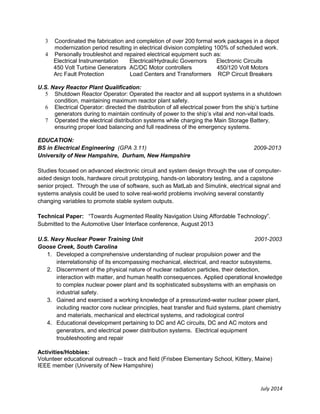 July 2014 
3 Coordinated the fabrication and completion of over 200 formal work packages in a depot modernization period resulting in electrical division completing 100% of scheduled work. 
4 Personally troubleshot and repaired electrical equipment such as: 
Electrical Instrumentation Electrical/Hydraulic Governors Electronic Circuits 
450 Volt Turbine Generators AC/DC Motor controllers 450/120 Volt Motors 
Arc Fault Protection Load Centers and Transformers RCP Circuit Breakers 
U.S. Navy Reactor Plant Qualification: 
5 Shutdown Reactor Operator: Operated the reactor and all support systems in a shutdown condition, maintaining maximum reactor plant safety. 
6 Electrical Operator: directed the distribution of all electrical power from the ship’s turbine generators during to maintain continuity of power to the ship’s vital and non-vital loads. 
7 Operated the electrical distribution systems while charging the Main Storage Battery, ensuring proper load balancing and full readiness of the emergency systems. 
EDUCATION: 
BS in Electrical Engineering (GPA 3.11) 2009-2013 
University of New Hampshire, Durham, New Hampshire 
Studies focused on advanced electronic circuit and system design through the use of computer- aided design tools, hardware circuit prototyping, hands-on laboratory testing, and a capstone senior project. Through the use of software, such as MatLab and Simulink, electrical signal and systems analysis could be used to solve real-world problems involving several constantly changing variables to promote stable system outputs. 
Technical Paper: “Towards Augmented Reality Navigation Using Affordable Technology”. 
Submitted to the Automotive User Interface conference, August 2013 
U.S. Navy Nuclear Power Training Unit 2001-2003 
Goose Creek, South Carolina 
1. Developed a comprehensive understanding of nuclear propulsion power and the interrelationship of its encompassing mechanical, electrical, and reactor subsystems. 
2. Discernment of the physical nature of nuclear radiation particles, their detection, interaction with matter, and human health consequences. Applied operational knowledge to complex nuclear power plant and its sophisticated subsystems with an emphasis on industrial safety. 
3. Gained and exercised a working knowledge of a pressurized-water nuclear power plant, including reactor core nuclear principles, heat transfer and fluid systems, plant chemistry and materials, mechanical and electrical systems, and radiological control 
4. Educational development pertaining to DC and AC circuits, DC and AC motors and generators, and electrical power distribution systems. Electrical equipment troubleshooting and repair 
Activities/Hobbies: 
Volunteer educational outreach – track and field (Frisbee Elementary School, Kittery, Maine) 
IEEE member (University of New Hampshire) 