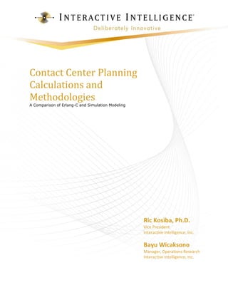 Contact Center Planning Calculations and Methodologies 
A Comparison of Erlang-C and Simulation Modeling 
Ric Kosiba, Ph.D. 
Vice President 
Interactive Intelligence, Inc. 
Bayu Wicaksono 
Manager, Operations Research 
Interactive Intelligence, Inc.  