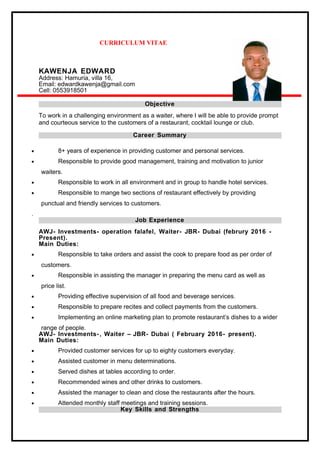 CURRICULUM VITAE
KAWENJA EDWARD
Address: Hamuria, villa 16,
Email: edwardkawenja@gmail.com
Cell: 0553918501
Objective
To work in a challenging environment as a waiter, where I will be able to provide prompt
and courteous service to the customers of a restaurant, cocktail lounge or club.
Career Summary
• 8+ years of experience in providing customer and personal services.
• Responsible to provide good management, training and motivation to junior
waiters.
• Responsible to work in all environment and in group to handle hotel services.
• Responsible to mange two sections of restaurant effectively by providing
punctual and friendly services to customers.
.
Job Experience
AWJ- Investments- operation falafel, Waiter- JBR- Dubai (februry 2016 -
Present).
Main Duties:
• Responsible to take orders and assist the cook to prepare food as per order of
customers.
• Responsible in assisting the manager in preparing the menu card as well as
price list.
• Providing effective supervision of all food and beverage services.
• Responsible to prepare recites and collect payments from the customers.
• Implementing an online marketing plan to promote restaurant’s dishes to a wider
range of people.
AWJ- Investments- , Waiter – JBR- Dubai ( February 2016- present).
Main Duties:
• Provided customer services for up to eighty customers everyday.
• Assisted customer in menu determinations.
• Served dishes at tables according to order.
• Recommended wines and other drinks to customers.
• Assisted the manager to clean and close the restaurants after the hours.
• Attended monthly staff meetings and training sessions.
Key Skills and Strengths
 