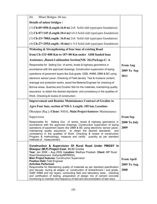 (4)
(b) Minor Bridges- 04 nos.
Details of minor bridges :
(1) Ch-05+050 (Length:16.8 m) 2x8 Solid slab type(open foundation)
(2) Ch-07+145 (Length:10.4 m)1x9.4 Solid slab type(open foundation)
(3) Ch-23+700(Length: 16.8 m) 2x8 Solid slab type(open foundation)
(4) Ch-27+255(Length: 10.4m)1x 9.4 Solid slab type(open foundation)
Widening & Strengthening of four lane of existing Road
from Ch-132+800 Km to 187+00 Km under ADB funded loan
Assistance ,Jhansi-Lakhnadon Section(NH- 26);Package-C- 4.
Responsible for Setting Out of works, levels & highway geometrics in
accordance with the approved drawings, Construction supervision of laying
operations of pavement layers like Sub-grade, GSB, WMM, DBM & BC using
electronic sensor paver, Checking of Field density Test & moisture content,
drainage and protection works, assist the Material Engineer for checking of
Borrow areas, Quarries and Crusher Site for the materials, maintaining quality
assurance to obtain the desired standards and consistency in the qualities of
Work, Checking & review of construction .
From Aug
2009 To Sep
2011
Improvement and Routine Maintainance Contract of Gwalior to
Agra Four lane, section of NH-3. Length: 105 km, Location-
Dhoulpur (Raj.); Client: NHAI, Main Project features- Maintainance
Supervision
Responsible for Setting Out of works, levels & highway geometrics in
accordance with the approved drawings, Construction supervision of laying
operations of pavement layers like DBM & BC using electronic sensor paver,
maintaining quality assurance to obtain the desired standards and
consistency in the qualities of Work, Checking & review of construction
Program & methodology, measure and certify quantity as per standard
methods of measurement,
From Sep
2008 To July
2009
Construction & Supervision Of Rural Road Under PMGSY In
Sheopur (M.P) Project Cost: 48.60 Crores
Year: Jan 2008 – Aug 2009; Location: Madhya Pradesh; Client: MP Rural
Road Development Authority(MPRRDA)
Main Project features: Construction Supervision
Position Held: Field Engineer
Activities Performed:
Responsible for Maintaining quality of materials as per standard specification
and clauses. during all stages i.e. construction of embankment / sub grade,
GSB/ WBM and top layers, conducting field and laboratory tests , checking
and certification of testing, preparation of design mix of cement concrete
monitoring to maintain the frequency of test and documentation of test resul
From April
2005 To Aug
2008
 