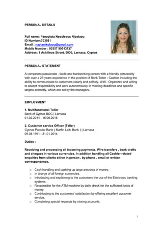 1
PERSONAL DETAILS
Full name: Panayiota Neocleous Nicolaou
ID Number:703591
Email : nayianikolaou@gmail.com
Mobile Number : 00357 99513737
Address: 1 Achilleos Street, 6030, Larnaca, Cyprus
PERSONAL STATEMENT
A competent passionate , liable and hardworking person with a friendly personality
with over a 25 years experience in the position of Bank Teller - Cashier including the
ability to communicate to customers clearly and politely. Well - Organized and willing
to accept responsibility and work autonomously in meeting deadlines and specific
targets promptly, which are set by the managers.
EMPLOYMENT
1. Multifunctional Teller
Bank of Cyprus BOC | Larnaca
01.02.2014 - 15.06.2016
2. Customer service Officer (Teller)
Cyprus Popular Bank ( Marfin Laiki Bank ) | Larnaca
09.04.1991 - 31.01.2014
Duties :
Receiving and processing all incoming payments. Wire transfers , bank drafts
and cheques in various currencies. In addition handling all Cashier related
enquiries from clients either in person , by phone , email or written
correspondence.
o Cash handling and cashing up large amounts of money.
o In charge of all foreign currencies.
o Introducing and explaining to the customers the use of the Electronic banking
systems.
o Responsible for the ATM machine by daily check for the sufficient funds of
money.
o Contributing to the customers’ satisfaction by offering excellent customer
service.
o Completing special requests by closing accounts.
 