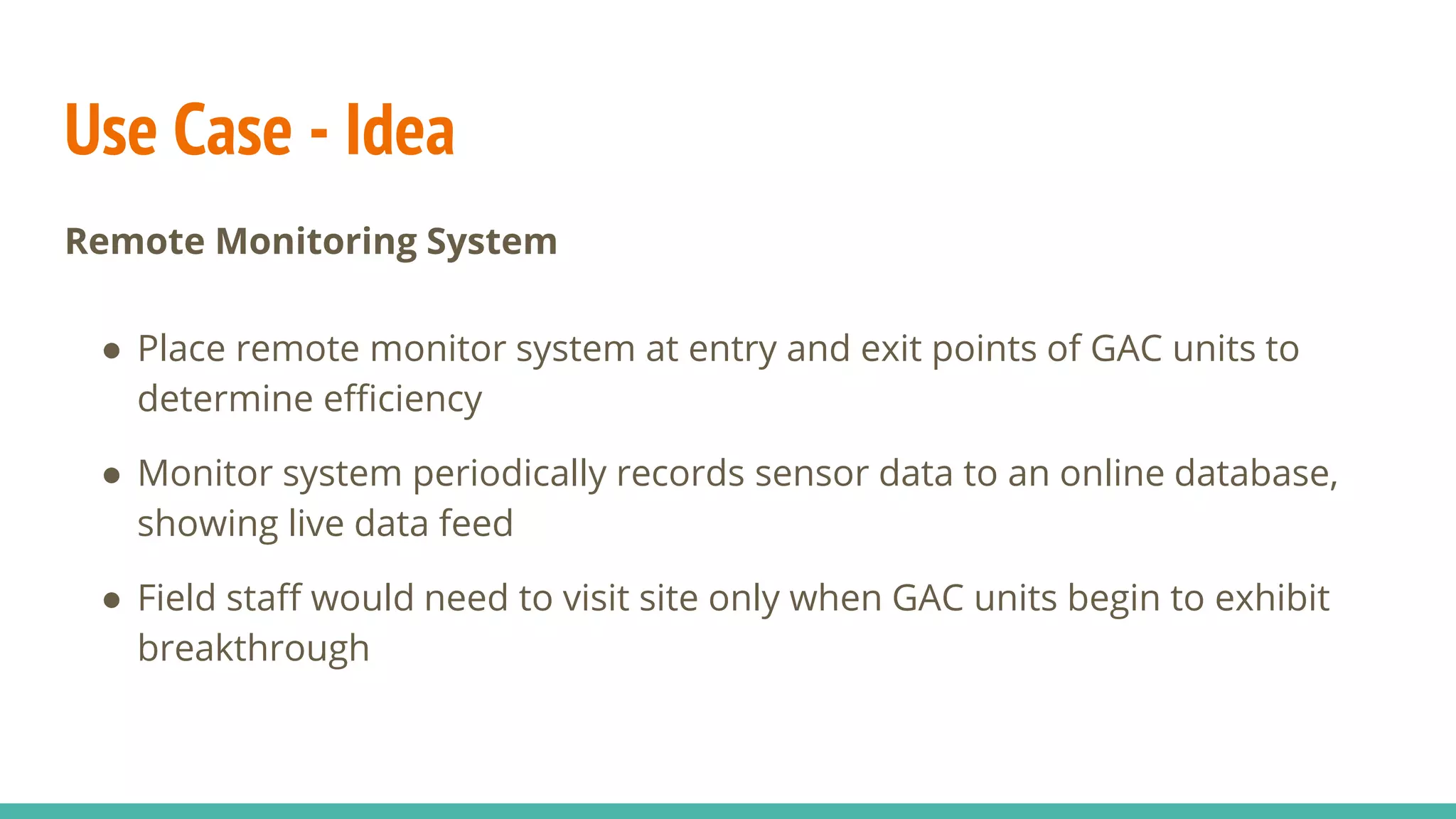 Use Case - Idea
Remote Monitoring System
● Place remote monitor system at entry and exit points of GAC units to
determine efficiency
● Monitor system periodically records sensor data to an online database,
showing live data feed
● Field staff would need to visit site only when GAC units begin to exhibit
breakthrough
 