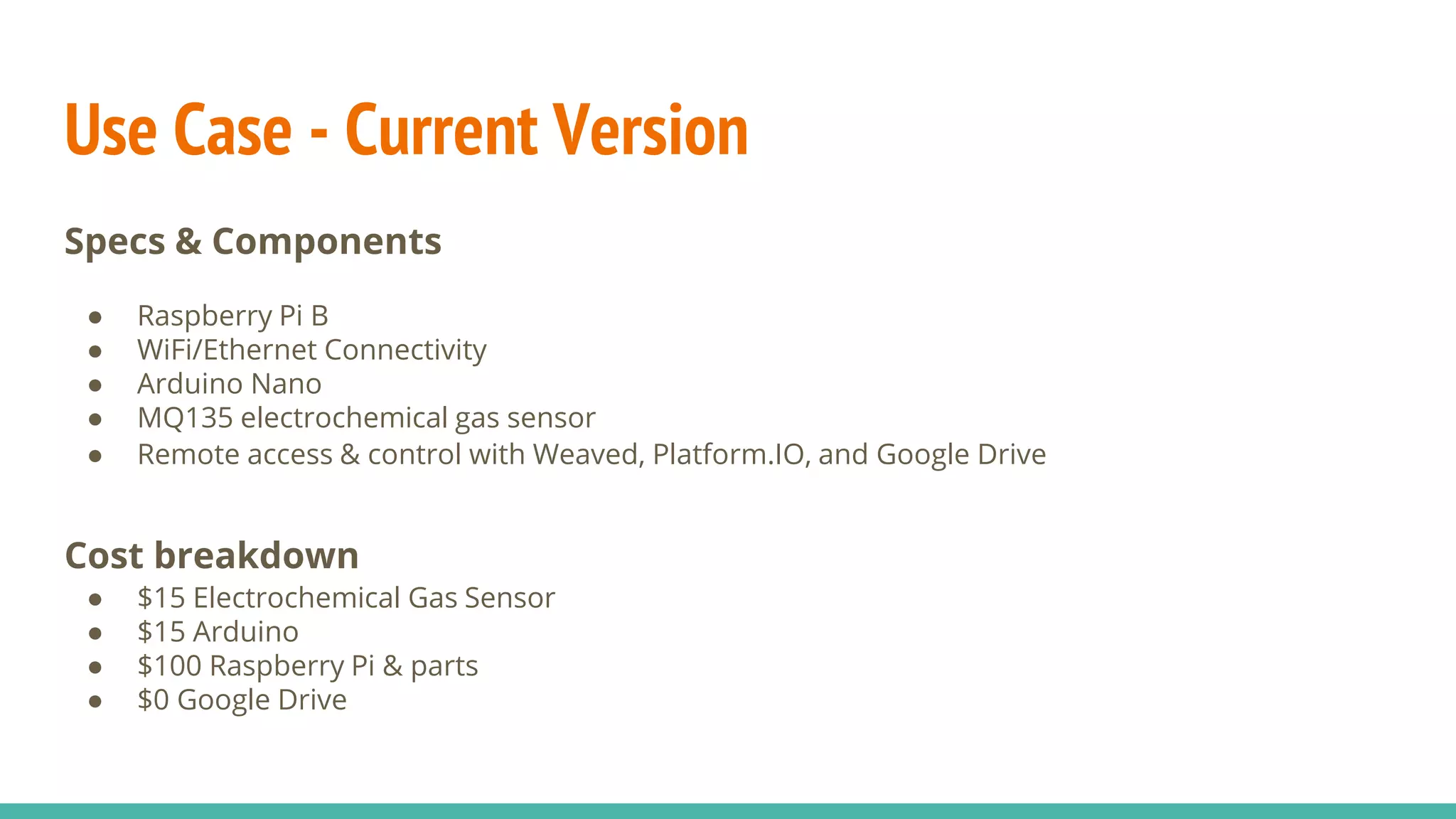 Use Case - Current Version
Specs & Components
● Raspberry Pi B
● WiFi/Ethernet Connectivity
● Arduino Nano
● MQ135 electrochemical gas sensor
● Remote access & control with Weaved, Platform.IO, and Google Drive
Cost breakdown
● $15 Electrochemical Gas Sensor
● $15 Arduino
● $100 Raspberry Pi & parts
● $0 Google Drive
 