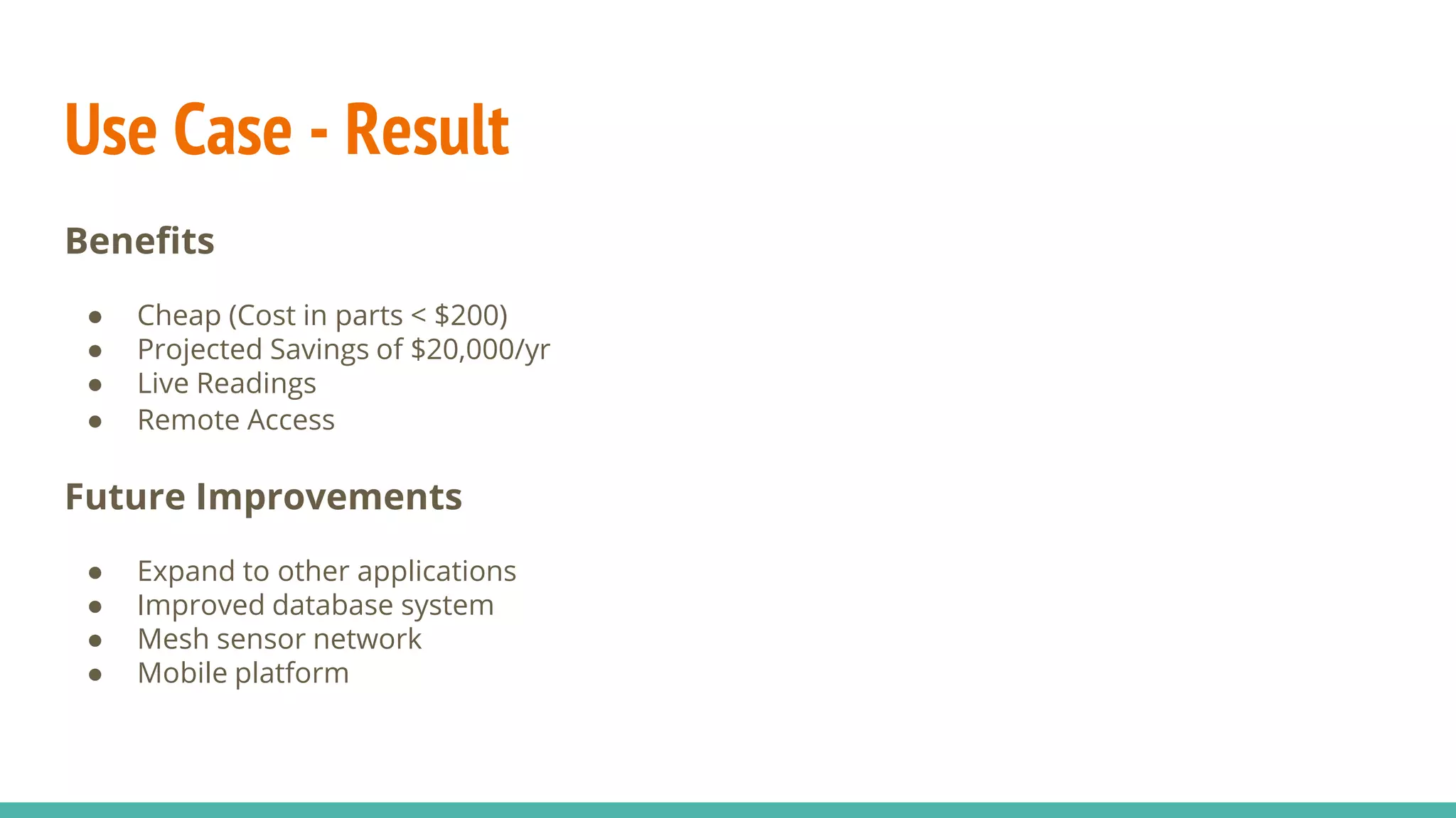 Use Case - Result
Benefits
● Cheap (Cost in parts < $200)
● Projected Savings of $20,000/yr
● Live Readings
● Remote Access
Future Improvements
● Expand to other applications
● Improved database system
● Mesh sensor network
● Mobile platform
 