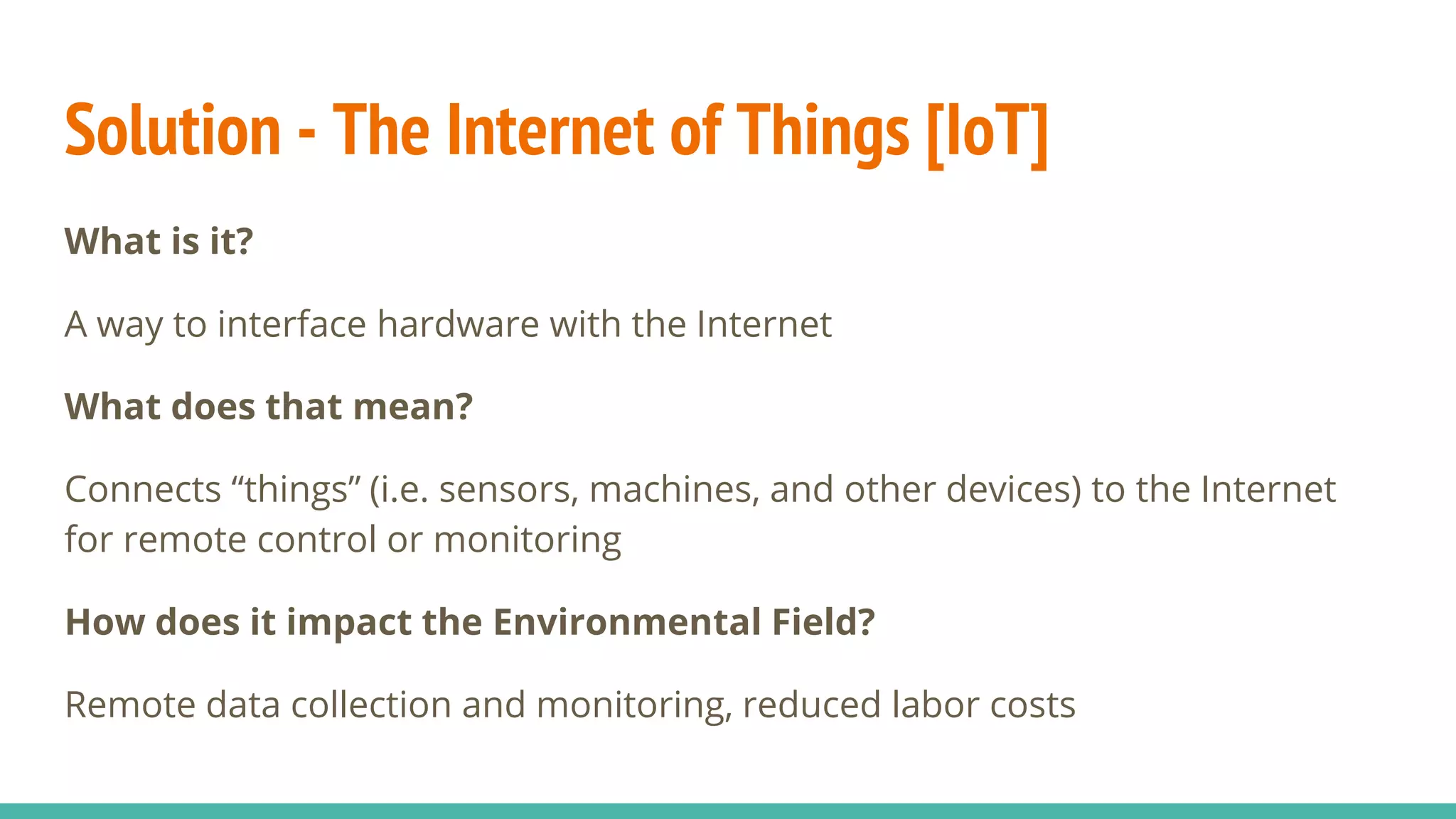 Solution - The Internet of Things [IoT]
What is it?
A way to interface hardware with the Internet
What does that mean?
Connects “things” (i.e. sensors, machines, and other devices) to the Internet
for remote control or monitoring
How does it impact the Environmental Field?
Remote data collection and monitoring, reduced labor costs
 