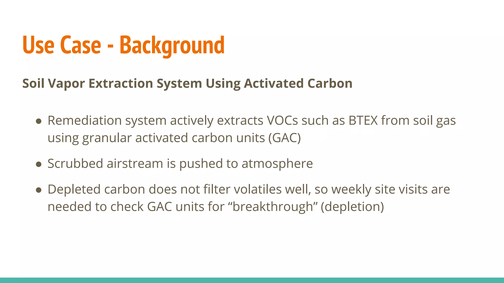 Use Case - Background
Soil Vapor Extraction System Using Activated Carbon
● Remediation system actively extracts VOCs such as BTEX from soil gas
using granular activated carbon units (GAC)
● Scrubbed airstream is pushed to atmosphere
● Depleted carbon does not filter volatiles well, so weekly site visits are
needed to check GAC units for “breakthrough” (depletion)
 