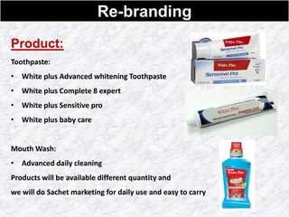 Re-branding
Product:
Toothpaste:
• White plus Advanced whitening Toothpaste
• White plus Complete 8 expert
• White plus Sensitive pro
• White plus baby care
Mouth Wash:
• Advanced daily cleaning
Products will be available different quantity and
we will do Sachet marketing for daily use and easy to carry
 