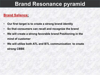 Brand Resonance pyramid
Brand Salience:
• Our first target is to create a strong brand identity
• So that consumers can recall and recognize the brand
• We will create a strong favorable brand Positioning in the
mind of customer
• We will utilize both ATL and BTL communication to create
strong CBBE
 