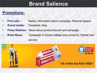 Brand Salience
Promotions:
• Print add – Teaser, information about campaign, Rational appeal
• Social media- Facebook, blog
• Press Release- News about product launch and campaign
• Road Show- Campaign in school college and university, Dental care
service
 