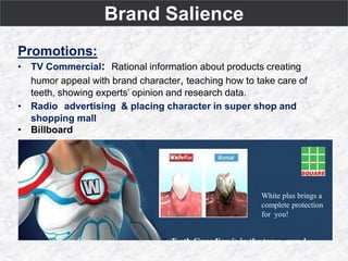 Brand Salience
Promotions:
• TV Commercial: Rational information about products creating
humor appeal with brand character, teaching how to take care of
teeth, showing experts’ opinion and research data.
• Radio advertising & placing character in super shop and
shopping mall
• Billboard
White plus brings a
complete protection
for you!
Teeth Guardian is in the town now !
 